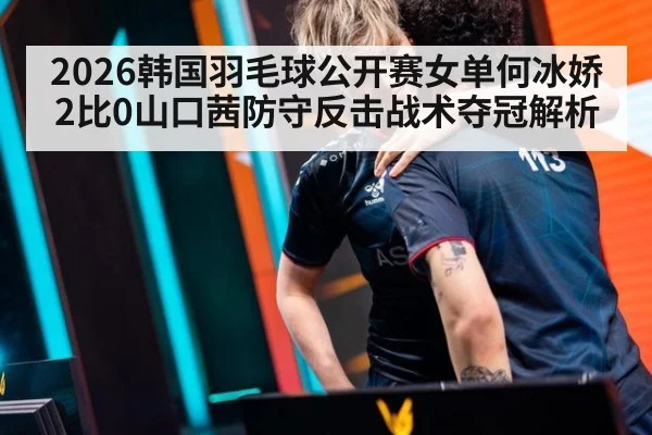2026韩国羽毛球公开赛女单何冰娇2比0山口茜防守反击战术夺冠解析 - nine game