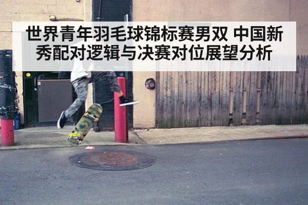 世界青年羽毛球锦标赛男双 中国新秀配对逻辑与决赛对位展望分析